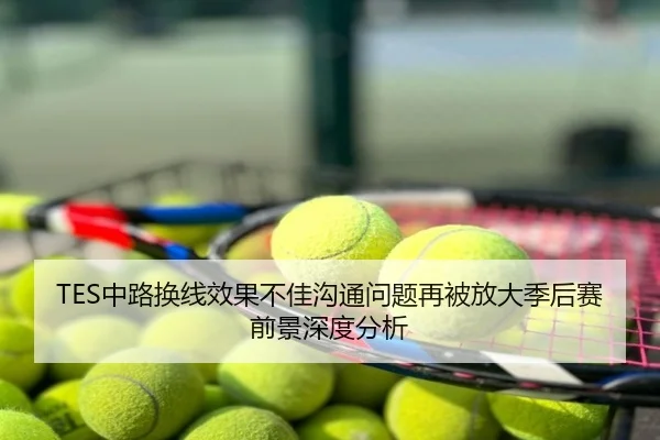 TES中路换线效果不佳沟通问题再被放大季后赛前景深度分析