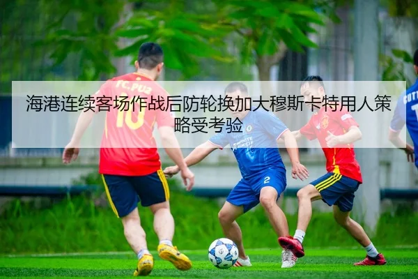 海港连续客场作战后防轮换加大穆斯卡特用人策略受考验