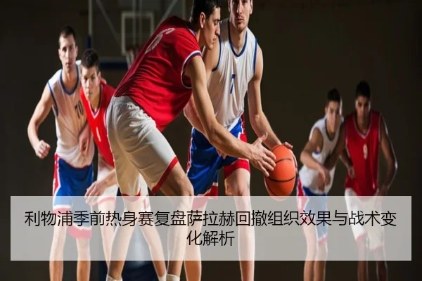 利物浦季前热身赛复盘萨拉赫回撤组织效果与战术变化解析