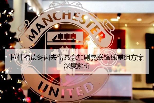 拉什福德冬窗去留悬念加剧曼联锋线重组方案深度解析