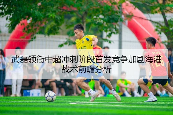 武磊领衔中超冲刺阶段首发竞争加剧海港战术前瞻分析